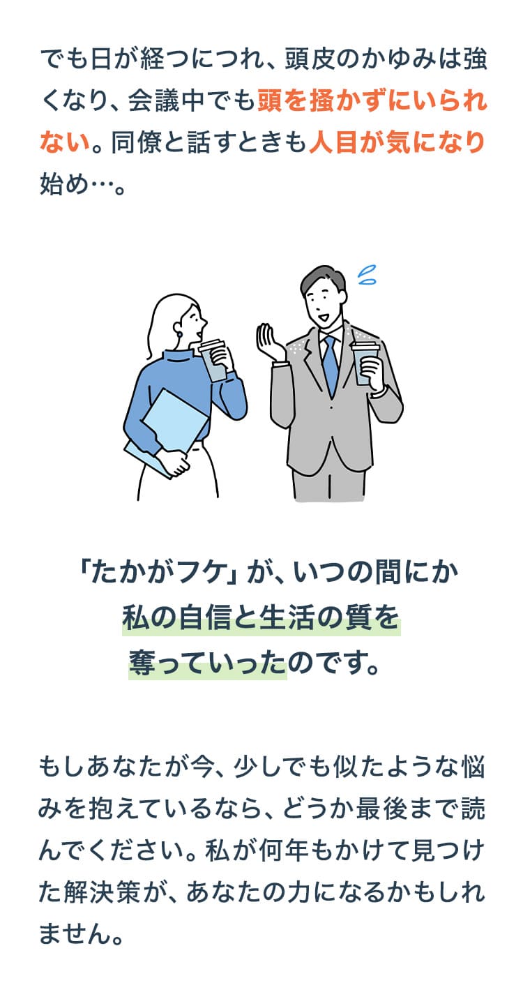 「たかがフケ」が、いつの間にか私の自信と生活の質を奪っていったのです。