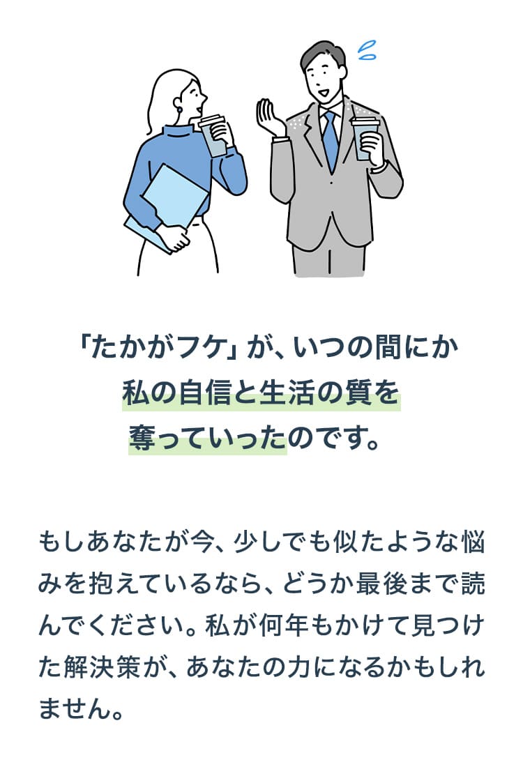 「たかがフケ」が、いつの間にか私の自信と生活の質を奪っていったのです。