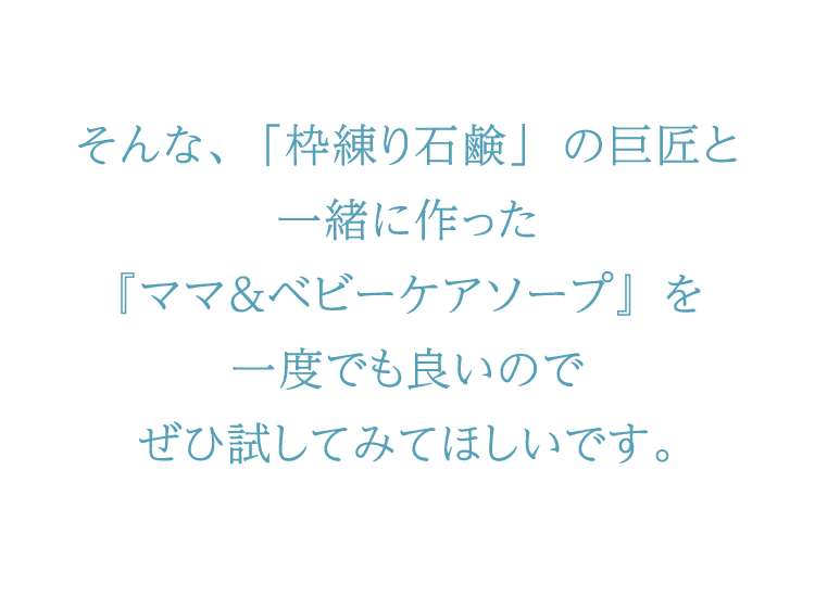 そんな、「枠練り石鹸」の巨匠と一緒に作った『ママ＆ベビーケアソープ』を一度でも良いのでぜひ試してみてほしいです。